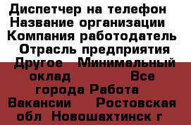 Диспетчер на телефон › Название организации ­ Компания-работодатель › Отрасль предприятия ­ Другое › Минимальный оклад ­ 17 000 - Все города Работа » Вакансии   . Ростовская обл.,Новошахтинск г.